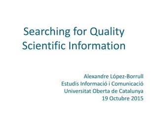 Searching for Quality
Scientific Information
Alexandre López-Borrull
Estudis Informació i Comunicació
Universitat Oberta de Catalunya
19 Octubre 2015
 