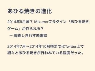 あひる焼きの進化
2014年8月頃？ Mikutterプラグイン「あひる焼き
ゲーム」が作られる？ 
→ 調査しきれず未確認
2014年7月∼2014年10月頃まではTwitter上で 
細々とあひる焼きが行われている程度だった。
 