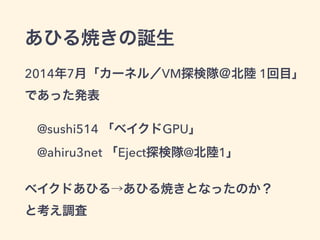 あひる焼きの誕生
2014年7月「カーネル／VM探検隊＠北陸 1回目」 
であった発表
@sushi514 「ベイクドGPU」 
@ahiru3net 「Eject探検隊@北陸1」
ベイクドあひる→あひる焼きとなったのか？ 
と考え調査
 