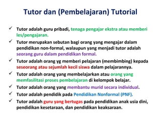 Tutor dan (Pembelajaran) Tutorial
 Tutor adalah guru pribadi, tenaga pengajar ekstra atau memberi
les/pengajaran.
 Tutor merupakan sebutan bagi orang yang mengajar dalam
pendidikan non-formal, walaupun yang menjadi tutor adalah
seorang guru dalam pendidikan formal.
 Tutor adalah orang yg memberi pelajaran (membimbing) kepada
seseorang atau sejumlah kecil siswa dalam pelajarannya.
 Tutor adalah orang yang membelajarkan atau orang yang
memfasilitasi proses pembelajaran di kelompok belajar.
 Tutor adalah orang yang membantu murid secara individual.
 Tutor adalah pendidik pada Pendidikan Nonformal (PNF).
 Tutor adalah guru yang bertugas pada pendidikan anak usia dini,
pendidikan kesetaraan, dan pendidikan keaksaraan.
 