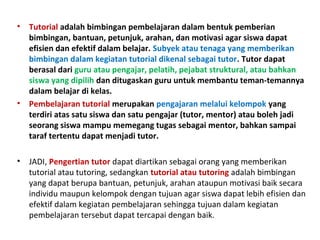 • Tutorial adalah bimbingan pembelajaran dalam bentuk pemberian
bimbingan, bantuan, petunjuk, arahan, dan motivasi agar siswa dapat
efisien dan efektif dalam belajar. Subyek atau tenaga yang memberikan
bimbingan dalam kegiatan tutorial dikenal sebagai tutor. Tutor dapat
berasal dari guru atau pengajar, pelatih, pejabat struktural, atau bahkan
siswa yang dipilih dan ditugaskan guru untuk membantu teman-temannya
dalam belajar di kelas.
• Pembelajaran tutorial merupakan pengajaran melalui kelompok yang
terdiri atas satu siswa dan satu pengajar (tutor, mentor) atau boleh jadi
seorang siswa mampu memegang tugas sebagai mentor, bahkan sampai
taraf tertentu dapat menjadi tutor.
• JADI, Pengertian tutor dapat diartikan sebagai orang yang memberikan
tutorial atau tutoring, sedangkan tutorial atau tutoring adalah bimbingan
yang dapat berupa bantuan, petunjuk, arahan ataupun motivasi baik secara
individu maupun kelompok dengan tujuan agar siswa dapat lebih efisien dan
efektif dalam kegiatan pembelajaran sehingga tujuan dalam kegiatan
pembelajaran tersebut dapat tercapai dengan baik.
 