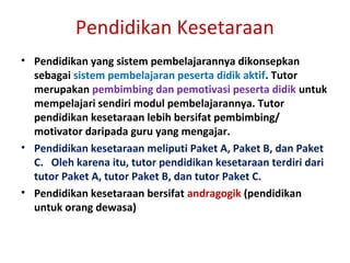 Pendidikan Kesetaraan
• Pendidikan yang sistem pembelajarannya dikonsepkan
sebagai sistem pembelajaran peserta didik aktif. Tutor
merupakan pembimbing dan pemotivasi peserta didik untuk
mempelajari sendiri modul pembelajarannya. Tutor
pendidikan kesetaraan lebih bersifat pembimbing/
motivator daripada guru yang mengajar.
• Pendidikan kesetaraan meliputi Paket A, Paket B, dan Paket
C. Oleh karena itu, tutor pendidikan kesetaraan terdiri dari
tutor Paket A, tutor Paket B, dan tutor Paket C.
• Pendidikan kesetaraan bersifat andragogik (pendidikan
untuk orang dewasa)
 