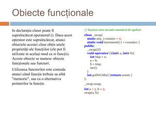 Obiecte funcționale
In declarația clasei poate fi
supraîncărcat operatorul (). Daca acest
operator este supraîncărcat, atunci
obiectele acestei clase obțin unele
proprietăți ale funcțiilor (ele pot fi
utilizate in același mod ca si funcții).
Aceste obiecte se numesc obiecte
funcționale sau functori.
Utilizarea functorilor este comoda
atunci când funcția trebuie sa aibă
"memorie", sau ca o alternativa
pointerilor la funcție.
// functor care socoate numărul de apeluri
class _swap{
static size_t counter = 0;
static void increment() { ++counter; }
public:
_swap(){}
void operator ()(int& a, int& b){
int tmp = a;
a = b;
b = tmp;
inc();
}
int getNrCalls() {return count; }
};
_swap swap;
int a = 3, b = 5;
swap(a, b);
 