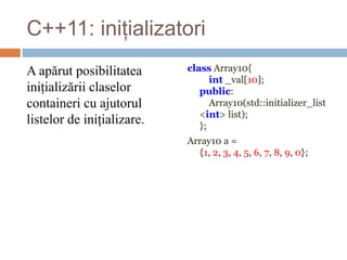 С++11: inițializatori
A apărut posibilitatea
inițializării claselor
containeri cu ajutorul
listelor de inițializare.
class Array10{
int _val[10];
public:
Array10(std::initializer_list
<int> list);
};
Array10 a =
{1, 2, 3, 4, 5, 6, 7, 8, 9, 0};
 