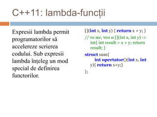 С++11: lambda-funcții
Expresii lambda permit
programatorilor să
accelereze scrierea
codului. Sub expresii
lambda înțeleg un mod
special de definirea
functorilor.
[](int x, int y) { return x + y; }
// то же, что и [](int x, int y) ->
int{ int result = x + y; return
result; }
struct sum{
int opertator()(int x, int
y){ return x+y;}
};
 