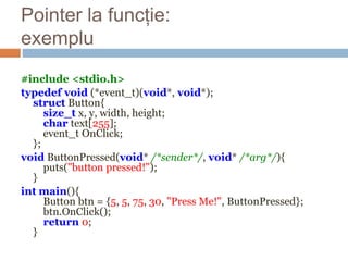 Pointer la funcție:
exemplu
#include <stdio.h>
typedef void (*event_t)(void*, void*);
struct Button{
size_t x, y, width, height;
char text[255];
event_t OnClick;
};
void ButtonPressed(void* /*sender*/, void* /*arg*/){
puts("button pressed!");
}
int main(){
Button btn = {5, 5, 75, 30, "Press Me!", ButtonPressed};
btn.OnClick();
return 0;
}
 