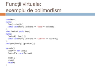 Funcții virtuale:
exemplu de polimorfism
class Base{
public:
Base(): value(0){}
virtual void show() { std::cout << "Base" << std::endl; }
};
class Derived: public Base{
public:
Derived() : Base() {}
virtual void show() { std::cout << "Derived" << std::endl; }
};
void print(Base* p) { p->show(); }
int main(){
Base* b = new Base();
Derived* d = new Derived();
print(b);
print(d);
return 0;
}
 
