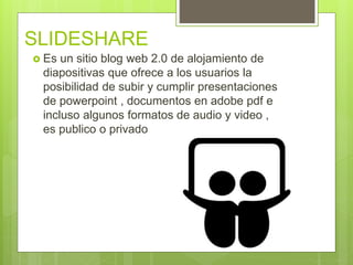 SLIDESHARE
 Es un sitio blog web 2.0 de alojamiento de
diapositivas que ofrece a los usuarios la
posibilidad de subir y cumplir presentaciones
de powerpoint , documentos en adobe pdf e
incluso algunos formatos de audio y video ,
es publico o privado
 