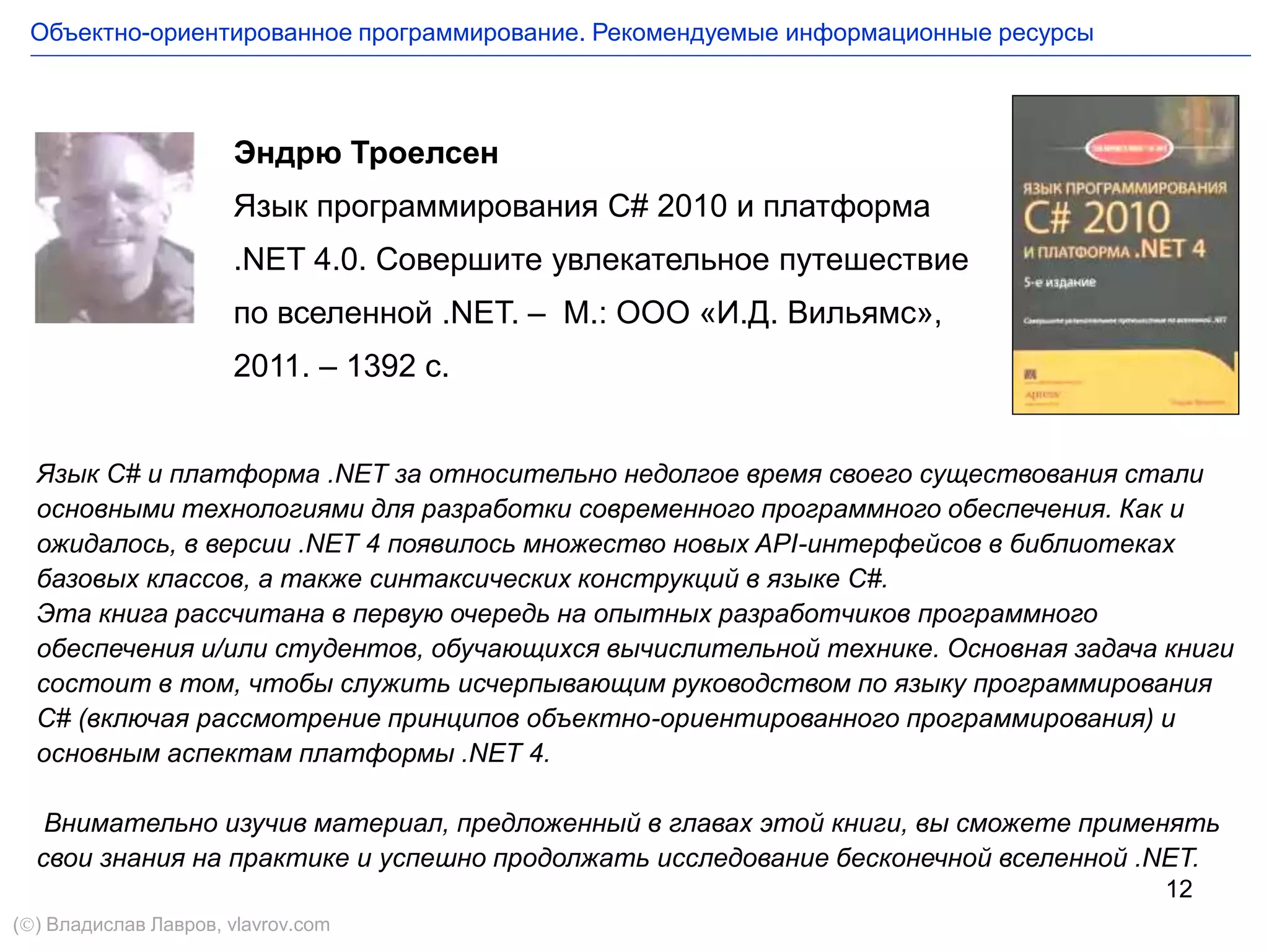 12
Эндрю Троелсен
Язык программирования C# 2010 и платформа
.NET 4.0. Совершите увлекательное путешествие
по вселенной .NET. – М.: ООО «И.Д. Вильямс»,
2011. – 1392 с.
Язык С# и платформа .NET за относительно недолгое время своего существования стали
основными технологиями для разработки современного программного обеспечения. Как и
ожидалось, в версии .NET 4 появилось множество новых API-интерфейсов в библиотеках
базовых классов, а также синтаксических конструкций в языке С#.
Эта книга рассчитана в первую очередь на опытных разработчиков программного
обеспечения и/или студентов, обучающихся вычислительной технике. Основная задача книги
состоит в том, чтобы служить исчерпывающим руководством по языку программирования
С# (включая рассмотрение принципов объектно-ориентированного программирования) и
основным аспектам платформы .NET 4.
Внимательно изучив материал, предложенный в главах этой книги, вы сможете применять
свои знания на практике и успешно продолжать исследование бесконечной вселенной .NET.
Объектно-ориентированное программирование. Рекомендуемые информационные ресурсы
() Владислав Лавров, vlavrov.com
 