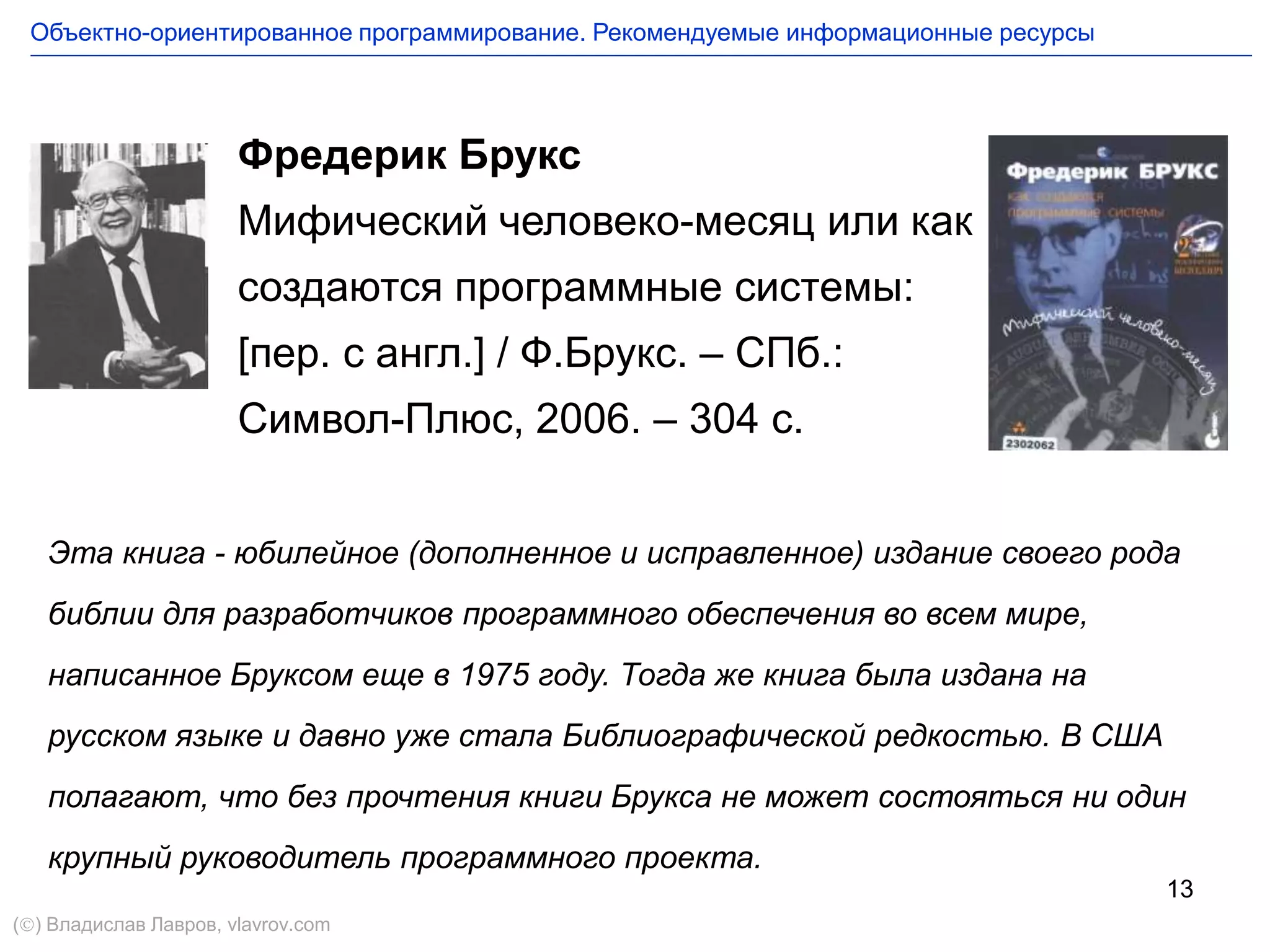 13
Фредерик Брукс
Мифический человеко-месяц или как
создаются программные системы:
[пер. с англ.] / Ф.Брукс. – СПб.:
Символ-Плюс, 2006. – 304 с.
Эта книга - юбилейное (дополненное и исправленное) издание своего рода
библии для разработчиков программного обеспечения во всем мире,
написанное Бруксом еще в 1975 году. Тогда же книга была издана на
русском языке и давно уже стала Библиографической редкостью. В США
полагают, что без прочтения книги Брукса не может состояться ни один
крупный руководитель программного проекта.
Объектно-ориентированное программирование. Рекомендуемые информационные ресурсы
() Владислав Лавров, vlavrov.com
 