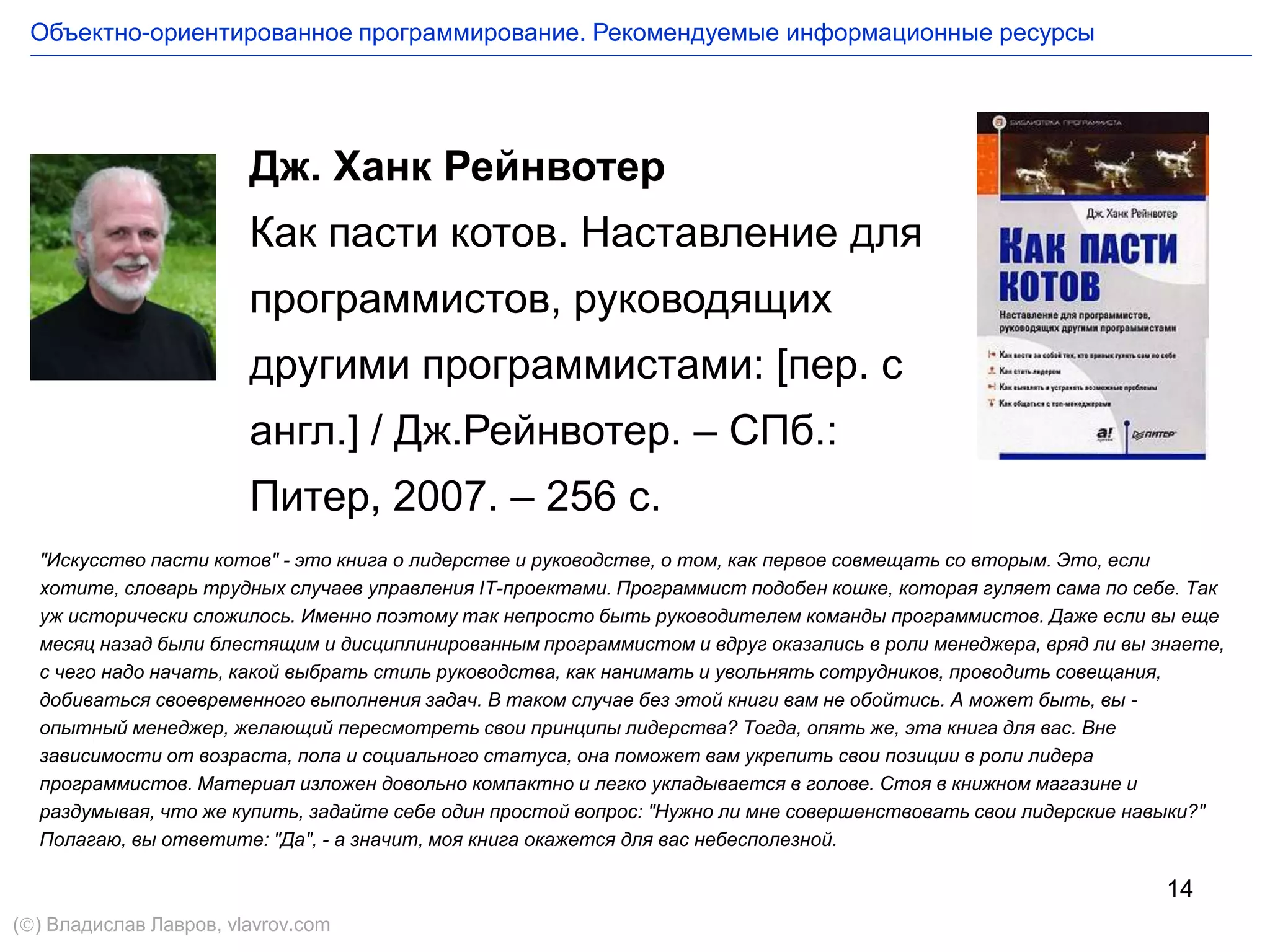 14
Дж. Ханк Рейнвотер
Как пасти котов. Наставление для
программистов, руководящих
другими программистами: [пер. с
англ.] / Дж.Рейнвотер. – СПб.:
Питер, 2007. – 256 с.
"Искусство пасти котов" - это книга о лидерстве и руководстве, о том, как первое совмещать со вторым. Это, если
хотите, словарь трудных случаев управления IT-проектами. Программист подобен кошке, которая гуляет сама по себе. Так
уж исторически сложилось. Именно поэтому так непросто быть руководителем команды программистов. Даже если вы еще
месяц назад были блестящим и дисциплинированным программистом и вдруг оказались в роли менеджера, вряд ли вы знаете,
с чего надо начать, какой выбрать стиль руководства, как нанимать и увольнять сотрудников, проводить совещания,
добиваться своевременного выполнения задач. В таком случае без этой книги вам не обойтись. А может быть, вы -
опытный менеджер, желающий пересмотреть свои принципы лидерства? Тогда, опять же, эта книга для вас. Вне
зависимости от возраста, пола и социального статуса, она поможет вам укрепить свои позиции в роли лидера
программистов. Материал изложен довольно компактно и легко укладывается в голове. Стоя в книжном магазине и
раздумывая, что же купить, задайте себе один простой вопрос: "Нужно ли мне совершенствовать свои лидерские навыки?"
Полагаю, вы ответите: "Да", - а значит, моя книга окажется для вас небесполезной.
Объектно-ориентированное программирование. Рекомендуемые информационные ресурсы
() Владислав Лавров, vlavrov.com
 