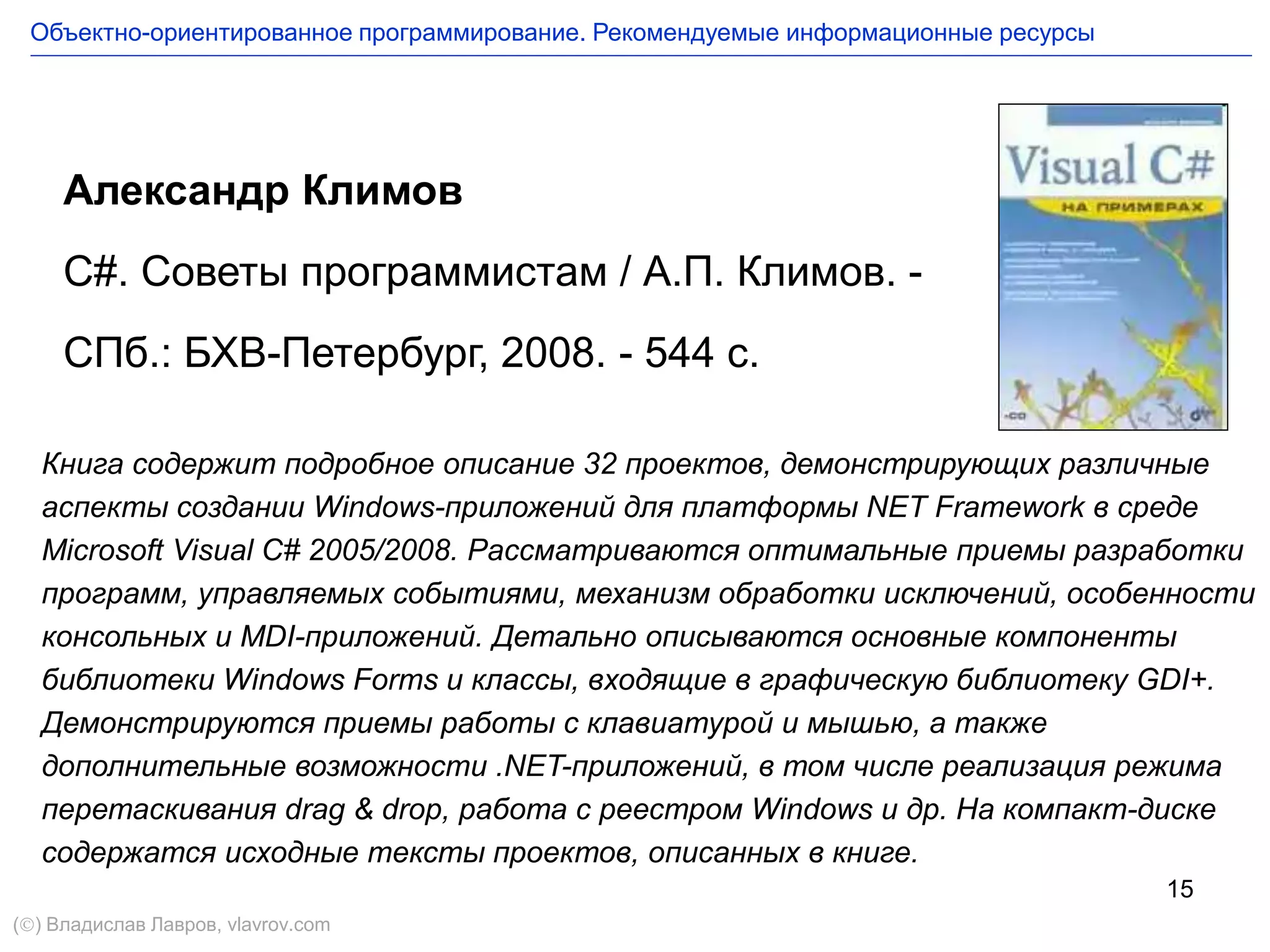 15
Александр Климов
C#. Советы программистам / А.П. Климов. -
СПб.: БХВ-Петербург, 2008. - 544 с.
Книга содержит подробное описание 32 проектов, демонстрирующих различные
аспекты создании Windows-приложений для платформы NET Framework в среде
Microsoft Visual C# 2005/2008. Рассматриваются оптимальные приемы разработки
программ, управляемых событиями, механизм обработки исключений, особенности
консольных и MDI-приложений. Детально описываются основные компоненты
библиотеки Windows Forms и классы, входящие в графическую библиотеку GDI+.
Демонстрируются приемы работы с клавиатурой и мышью, а также
дополнительные возможности .NET-приложений, в том числе реализация режима
перетаскивания drag & drop, работа с реестром Windows и др. На компакт-диске
содержатся исходные тексты проектов, описанных в книге.
Объектно-ориентированное программирование. Рекомендуемые информационные ресурсы
() Владислав Лавров, vlavrov.com
 