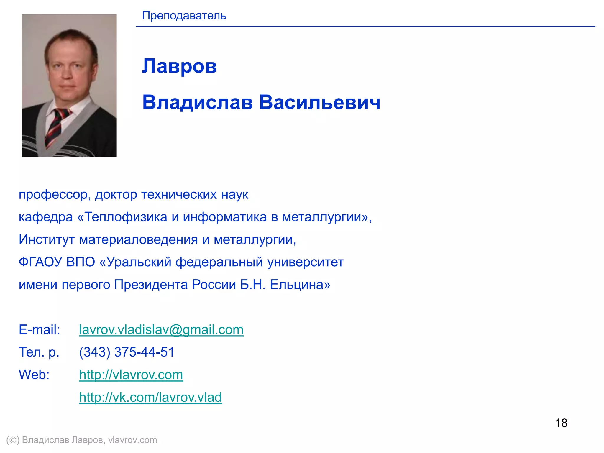18
Лавров
Владислав Васильевич
профессор, доктор технических наук
кафедра «Теплофизика и информатика в металлургии»,
Институт материаловедения и металлургии,
ФГАОУ ВПО «Уральский федеральный университет
имени первого Президента России Б.Н. Ельцина»
E-mail: lavrov.vladislav@gmail.com
Тел. р. (343) 375-44-51
Web: http://vlavrov.com
http://vk.com/lavrov.vlad
Преподаватель
() Владислав Лавров, vlavrov.com
 