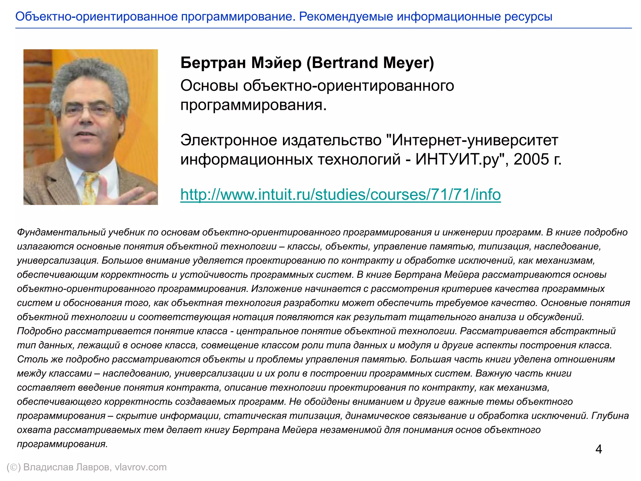 4
Бертран Мэйер (Bertrand Meyer)
Основы объектно-ориентированного
программирования.
Электронное издательство "Интернет-университет
информационных технологий - ИНТУИТ.ру", 2005 г.
http://www.intuit.ru/studies/courses/71/71/info
Фундаментальный учебник по основам объектно-ориентированного программирования и инженерии программ. В книге подробно
излагаются основные понятия объектной технологии – классы, объекты, управление памятью, типизация, наследование,
универсализация. Большое внимание уделяется проектированию по контракту и обработке исключений, как механизмам,
обеспечивающим корректность и устойчивость программных систем. В книге Бертрана Мейера рассматриваются основы
объектно-ориентированного программирования. Изложение начинается с рассмотрения критериев качества программных
систем и обоснования того, как объектная технология разработки может обеспечить требуемое качество. Основные понятия
объектной технологии и соответствующая нотация появляются как результат тщательного анализа и обсуждений.
Подробно рассматривается понятие класса - центральное понятие объектной технологии. Рассматривается абстрактный
тип данных, лежащий в основе класса, совмещение классом роли типа данных и модуля и другие аспекты построения класса.
Столь же подробно рассматриваются объекты и проблемы управления памятью. Большая часть книги уделена отношениям
между классами – наследованию, универсализации и их роли в построении программных систем. Важную часть книги
составляет введение понятия контракта, описание технологии проектирования по контракту, как механизма,
обеспечивающего корректность создаваемых программ. Не обойдены вниманием и другие важные темы объектного
программирования – скрытие информации, статическая типизация, динамическое связывание и обработка исключений. Глубина
охвата рассматриваемых тем делает книгу Бертрана Мейера незаменимой для понимания основ объектного
программирования.
Объектно-ориентированное программирование. Рекомендуемые информационные ресурсы
() Владислав Лавров, vlavrov.com
 