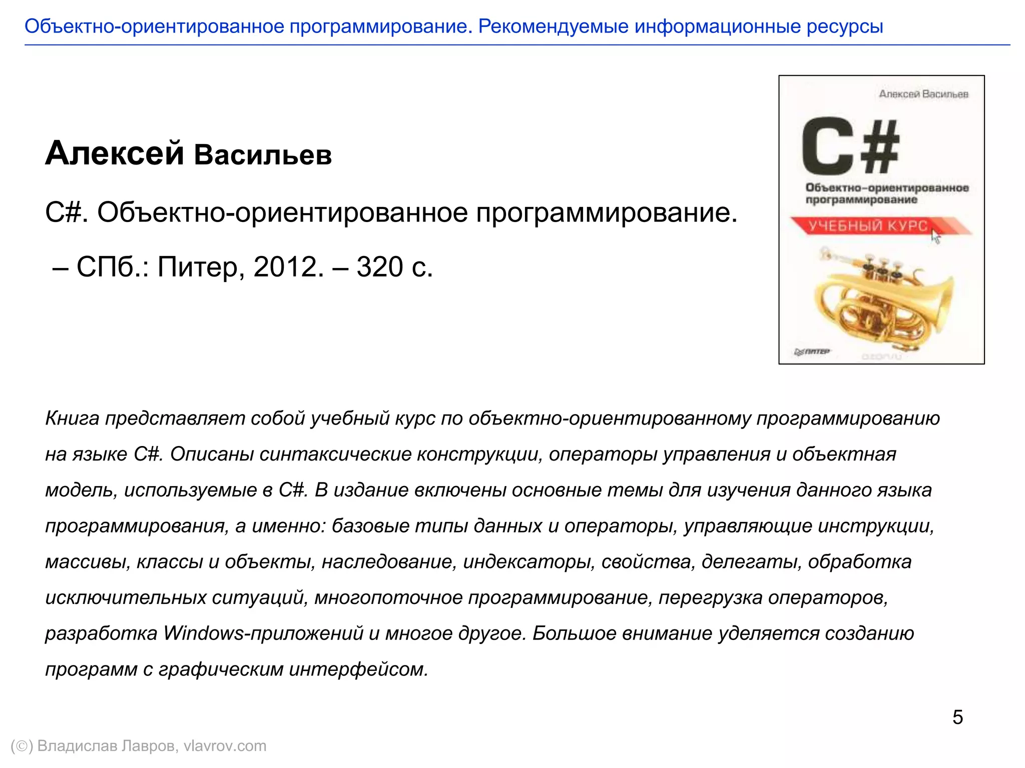 5
Алексей Васильев
C#. Объектно-ориентированное программирование.
– СПб.: Питер, 2012. – 320 с.
Книга представляет собой учебный курс по объектно-ориентированному программированию
на языке C#. Описаны синтаксические конструкции, операторы управления и объектная
модель, используемые в C#. В издание включены основные темы для изучения данного языка
программирования, а именно: базовые типы данных и операторы, управляющие инструкции,
массивы, классы и объекты, наследование, индексаторы, свойства, делегаты, обработка
исключительных ситуаций, многопоточное программирование, перегрузка операторов,
разработка Windows-приложений и многое другое. Большое внимание уделяется созданию
программ с графическим интерфейсом.
Объектно-ориентированное программирование. Рекомендуемые информационные ресурсы
() Владислав Лавров, vlavrov.com
 