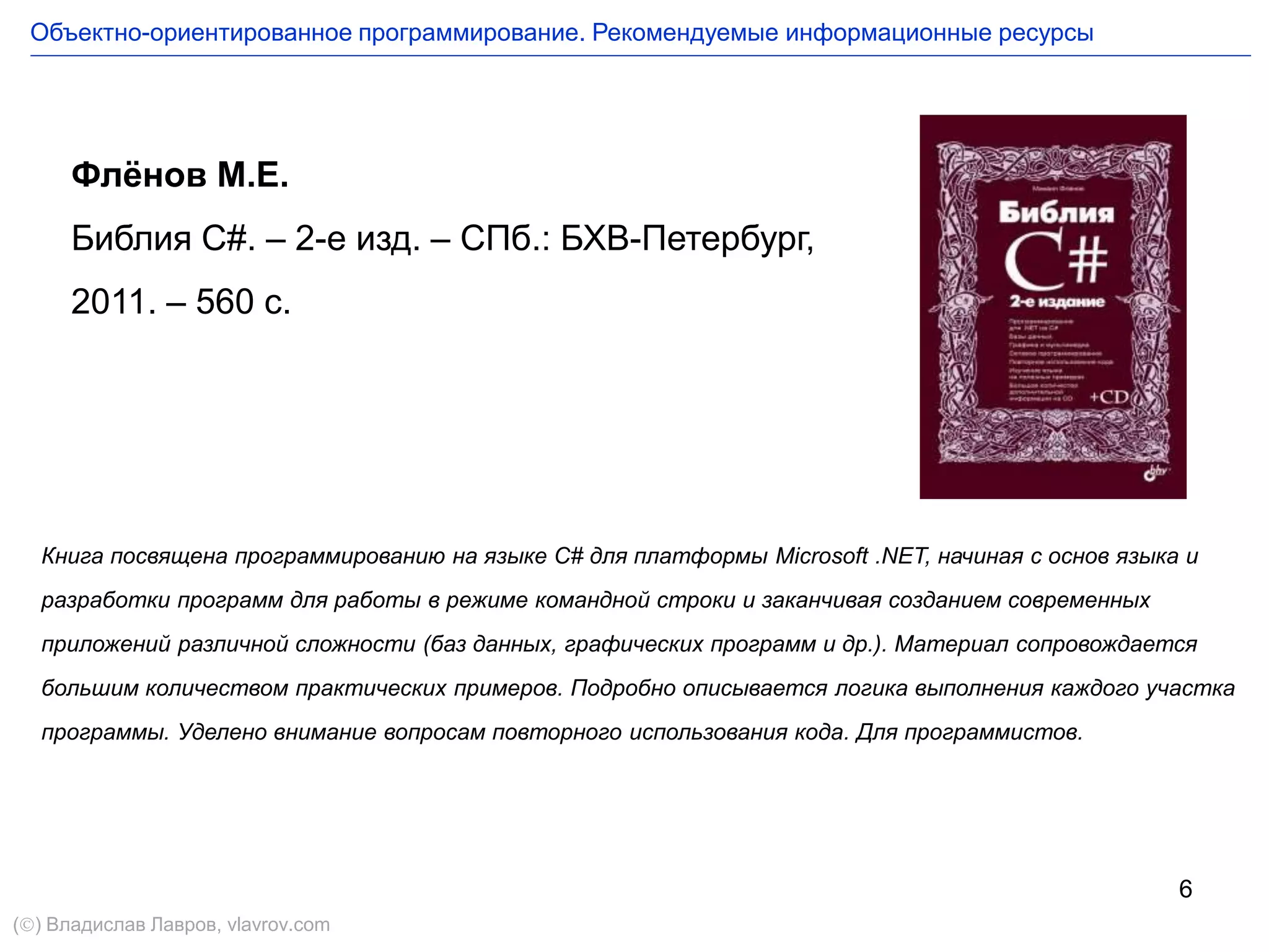 6
Флёнов М.Е.
Библия С#. – 2-е изд. – СПб.: БХВ-Петербург,
2011. – 560 с.
Книга посвящена программированию на языке C# для платформы Microsoft .NET, начиная с основ языка и
разработки программ для работы в режиме командной строки и заканчивая созданием современных
приложений различной сложности (баз данных, графических программ и др.). Материал сопровождается
большим количеством практических примеров. Подробно описывается логика выполнения каждого участка
программы. Уделено внимание вопросам повторного использования кода. Для программистов.
Объектно-ориентированное программирование. Рекомендуемые информационные ресурсы
() Владислав Лавров, vlavrov.com
 