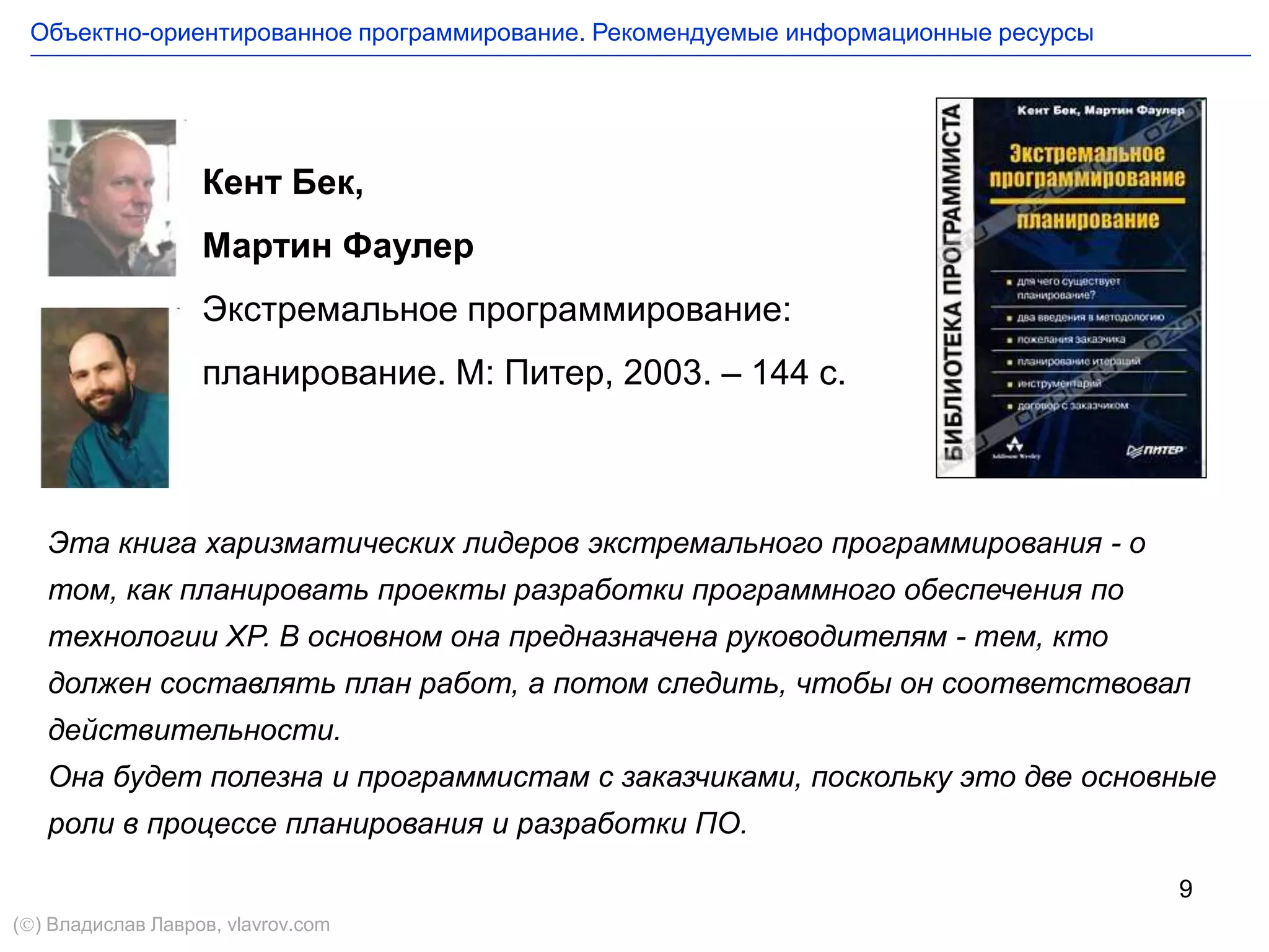 9
Кент Бек,
Мартин Фаулер
Экстремальное программирование:
планирование. М: Питер, 2003. – 144 с.
Эта книга харизматических лидеров экстремального программирования - о
том, как планировать проекты разработки программного обеспечения по
технологии XP. В основном она предназначена руководителям - тем, кто
должен составлять план работ, а потом следить, чтобы он соответствовал
действительности.
Она будет полезна и программистам с заказчиками, поскольку это две основные
роли в процессе планирования и разработки ПО.
Объектно-ориентированное программирование. Рекомендуемые информационные ресурсы
() Владислав Лавров, vlavrov.com
 