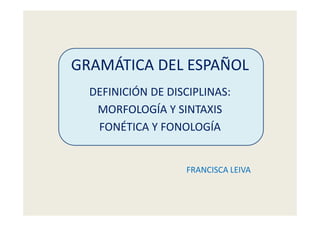 GRAMÁTICA DEL ESPAÑOL
DEFINICIÓN DE DISCIPLINAS:
MORFOLOGÍA Y SINTAXIS
FONÉTICA Y FONOLOGÍA
FRANCISCA LEIVA
 