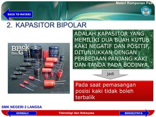 2. KAPASITOR BIPOLAR
ADALAH KAPASITOR YANG
MEMILIKI DUA BUAH KUTUB
KAKI NEGATIF DAN POSITIF,
DITUNJUKKAN DENGAN
PERBEDAAN PANJANG KAKI
DAN TANDA PADA BODINYA.
jadi
Pada saat pemasangan
posisi kaki tidak boleh
terbalik
Materi Komponen Pasif
SMK NEGERI 2 LANGSA
BACK TO MATERI
Teknologi dan Rekayasa BERIKUTNYAKEMBALI
 