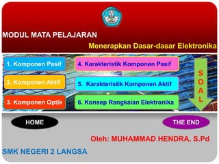 MODUL MATA PELAJARAN
Menerapkan Dasar-dasar Elektronika
Oleh: MUHAMMAD HENDRA, S.Pd
SMK NEGERI 2 LANGSA
1. Komponen Pasif
2. Komponen Aktif
3. Komponen Optik
4. Karakteristik Komponen Pasif
5. Karakteristik Komponen Aktif
6. Konsep Rangkaian Elektronika
S
O
A
L
HOME THE END
 