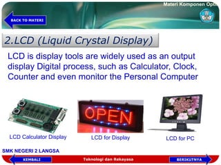 2.LCD (Liquid Crystal Display)
LCD is display tools are widely used as an output
display Digital process, such as Calculator, Clock,
Counter and even monitor the Personal Computer
LCD Calculator Display LCD for Display LCD for PC
Teknologi dan Rekayasa BERIKUTNYAKEMBALI
BACK TO MATERI
Materi Komponen Optik
SMK NEGERI 2 LANGSA
 