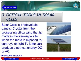 3. OPTICAL TOOLS IN SOLAR
CELLS
Solar Cells is photovoltaic
panels, Crystal from the
processing silica sand that is
made in the series-parallel
when the mold is exposed to
sun rays or light TL lamp can
produce electrical energy DC
or AC
Teknologi dan Rekayasa BERIKUTNYAKEMBALI
BACK TO MATERI
Materi Komponen Optik
SMK NEGERI 2 LANGSA
 