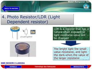 4. Photo Resistor/LDR (Light
Dependent resistor)
LDR is a resistor that has a
nature when exposed to
light resistansi value will
be changed
The bright light the small
value resistansi, and light
the dark when the value of
the larger resistansi
Teknologi dan Rekayasa BERIKUTNYAKEMBALI
BACK TO MATERI
Materi Komponen Optik
SMK NEGERI 2 LANGSA
 