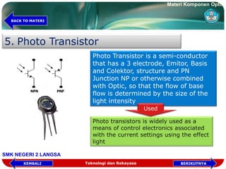 5. Photo Transistor
NPN PNP
Photo Transistor is a semi-conductor
that has a 3 electrode, Emitor, Basis
and Colektor, structure and PN
Junction NP or otherwise combined
with Optic, so that the flow of base
flow is determined by the size of the
light intensity
Photo transistors is widely used as a
means of control electronics associated
with the current settings using the effect
light
Used
Teknologi dan Rekayasa BERIKUTNYAKEMBALI
BACK TO MATERI
Materi Komponen Optik
SMK NEGERI 2 LANGSA
 