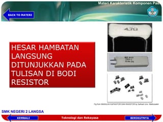 HESAR HAMBATAN
LANGSUNG
DITUNJUKKAN PADA
TULISAN DI BODI
RESISTOR
Fig from MAKALAH KAPASITOR DAN RASISTOR by Safriadi Univ. Malikusaleh
Teknologi dan Rekayasa
Materi Karakteristik Komponen Pasif
SMK NEGERI 2 LANGSA
BERIKUTNYAKEMBALI
BACK TO MATERI
 