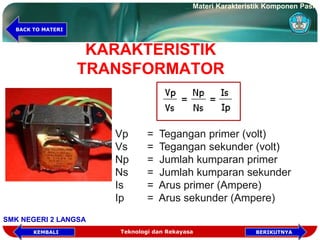 KARAKTERISTIK
TRANSFORMATOR
Vp = Tegangan primer (volt)
Vs = Tegangan sekunder (volt)
Np = Jumlah kumparan primer
Ns = Jumlah kumparan sekunder
Is = Arus primer (Ampere)
Ip = Arus sekunder (Ampere)
Teknologi dan Rekayasa
Materi Karakteristik Komponen Pasif
SMK NEGERI 2 LANGSA
BERIKUTNYAKEMBALI
BACK TO MATERI
 