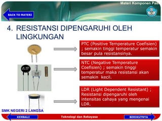 4. RESISTANSI DIPENGARUHI OLEH
LINGKUNGAN
PTC (Positive Temperature Coefisien)
; semakin tinggi temperatur semakin
besar pula resistansinya.
NTC (Negative Temperature
Coefisien) ; semakin tinggi
temperatur maka resistansi akan
semakin kecil.
LDR (Light Dependent Resistant) ;
Resistansi dipengaruhi oleh
intensitas cahaya yang mengenai
LDR.
Materi Komponen Pasif
SMK NEGERI 2 LANGSA
BACK TO MATERI
Teknologi dan Rekayasa BERIKUTNYAKEMBALI
 