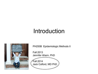 Introduction
PH250B Epidemiologic Methods II
Fall 2013
Jennifer Ahern, PhD
Fall 2014
Jack Colford, MD PhD
 