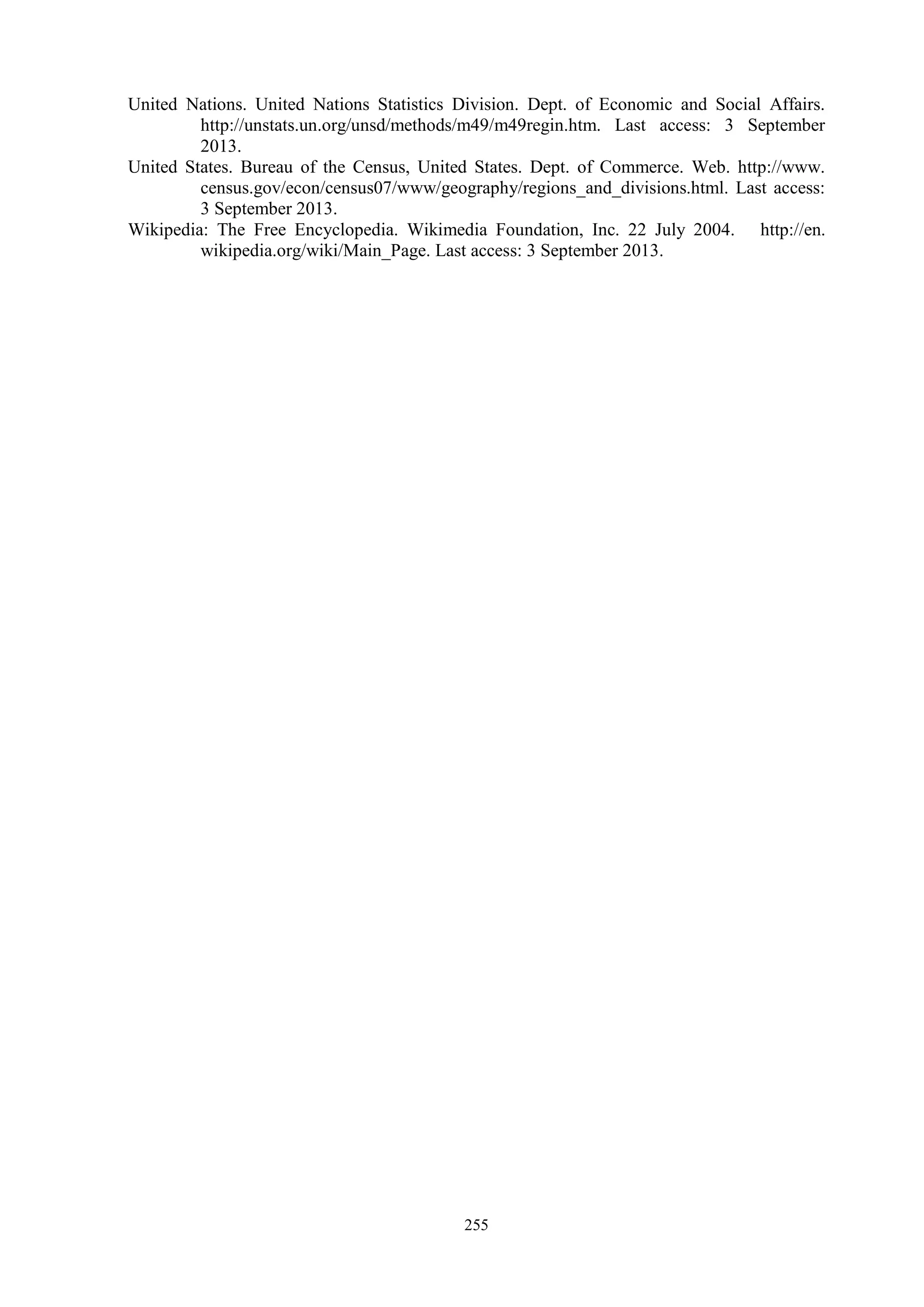 255
United Nations. United Nations Statistics Division. Dept. of Economic and Social Affairs.
http://unstats.un.org/unsd/methods/m49/m49regin.htm. Last access: 3 September
2013.
United States. Bureau of the Census, United States. Dept. of Commerce. Web. http://www.
census.gov/econ/census07/www/geography/regions_and_divisions.html. Last access:
3 September 2013.
Wikipedia: The Free Encyclopedia. Wikimedia Foundation, Inc. 22 July 2004. http://en.
wikipedia.org/wiki/Main_Page. Last access: 3 September 2013.
 
