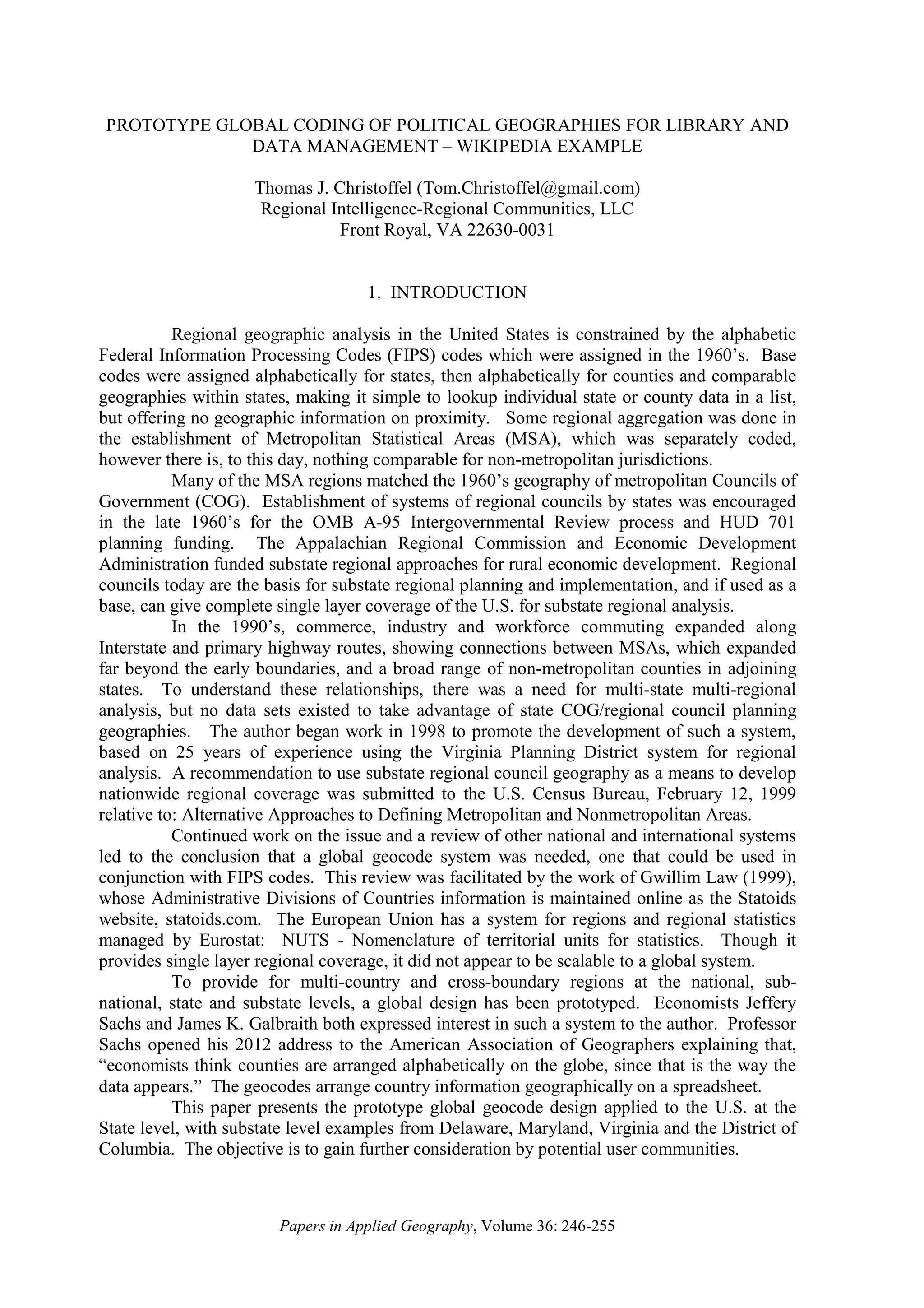 Papers in Applied Geography, Volume 36: 246-255
PROTOTYPE GLOBAL CODING OF POLITICAL GEOGRAPHIES FOR LIBRARY AND
DATA MANAGEMENT – WIKIPEDIA EXAMPLE
Thomas J. Christoffel (Tom.Christoffel@gmail.com)
Regional Intelligence-Regional Communities, LLC
Front Royal, VA 22630-0031
1. INTRODUCTION
Regional geographic analysis in the United States is constrained by the alphabetic
Federal Information Processing Codes (FIPS) codes which were assigned in the 1960’s. Base
codes were assigned alphabetically for states, then alphabetically for counties and comparable
geographies within states, making it simple to lookup individual state or county data in a list,
but offering no geographic information on proximity. Some regional aggregation was done in
the establishment of Metropolitan Statistical Areas (MSA), which was separately coded,
however there is, to this day, nothing comparable for non-metropolitan jurisdictions.
Many of the MSA regions matched the 1960’s geography of metropolitan Councils of
Government (COG). Establishment of systems of regional councils by states was encouraged
in the late 1960’s for the OMB A-95 Intergovernmental Review process and HUD 701
planning funding. The Appalachian Regional Commission and Economic Development
Administration funded substate regional approaches for rural economic development. Regional
councils today are the basis for substate regional planning and implementation, and if used as a
base, can give complete single layer coverage of the U.S. for substate regional analysis.
In the 1990’s, commerce, industry and workforce commuting expanded along
Interstate and primary highway routes, showing connections between MSAs, which expanded
far beyond the early boundaries, and a broad range of non-metropolitan counties in adjoining
states. To understand these relationships, there was a need for multi-state multi-regional
analysis, but no data sets existed to take advantage of state COG/regional council planning
geographies. The author began work in 1998 to promote the development of such a system,
based on 25 years of experience using the Virginia Planning District system for regional
analysis. A recommendation to use substate regional council geography as a means to develop
nationwide regional coverage was submitted to the U.S. Census Bureau, February 12, 1999
relative to: Alternative Approaches to Defining Metropolitan and Nonmetropolitan Areas.
Continued work on the issue and a review of other national and international systems
led to the conclusion that a global geocode system was needed, one that could be used in
conjunction with FIPS codes. This review was facilitated by the work of Gwillim Law (1999),
whose Administrative Divisions of Countries information is maintained online as the Statoids
website, statoids.com. The European Union has a system for regions and regional statistics
managed by Eurostat: NUTS - Nomenclature of territorial units for statistics. Though it
provides single layer regional coverage, it did not appear to be scalable to a global system.
To provide for multi-country and cross-boundary regions at the national, sub-
national, state and substate levels, a global design has been prototyped. Economists Jeffery
Sachs and James K. Galbraith both expressed interest in such a system to the author. Professor
Sachs opened his 2012 address to the American Association of Geographers explaining that,
“economists think counties are arranged alphabetically on the globe, since that is the way the
data appears.” The geocodes arrange country information geographically on a spreadsheet.
This paper presents the prototype global geocode design applied to the U.S. at the
State level, with substate level examples from Delaware, Maryland, Virginia and the District of
Columbia. The objective is to gain further consideration by potential user communities.
 