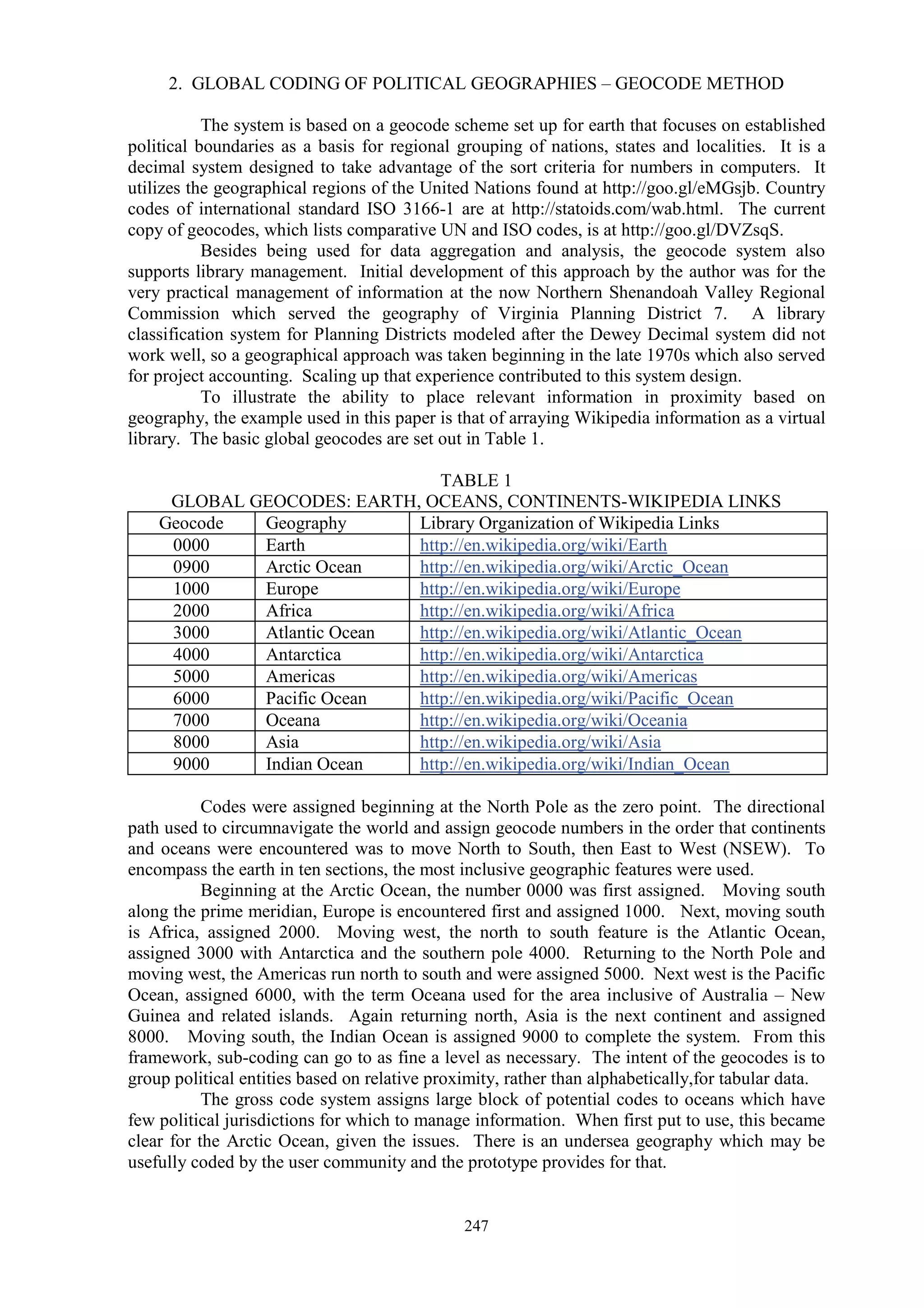 247
2. GLOBAL CODING OF POLITICAL GEOGRAPHIES – GEOCODE METHOD
The system is based on a geocode scheme set up for earth that focuses on established
political boundaries as a basis for regional grouping of nations, states and localities. It is a
decimal system designed to take advantage of the sort criteria for numbers in computers. It
utilizes the geographical regions of the United Nations found at http://goo.gl/eMGsjb. Country
codes of international standard ISO 3166-1 are at http://statoids.com/wab.html. The current
copy of geocodes, which lists comparative UN and ISO codes, is at http://goo.gl/DVZsqS.
Besides being used for data aggregation and analysis, the geocode system also
supports library management. Initial development of this approach by the author was for the
very practical management of information at the now Northern Shenandoah Valley Regional
Commission which served the geography of Virginia Planning District 7. A library
classification system for Planning Districts modeled after the Dewey Decimal system did not
work well, so a geographical approach was taken beginning in the late 1970s which also served
for project accounting. Scaling up that experience contributed to this system design.
To illustrate the ability to place relevant information in proximity based on
geography, the example used in this paper is that of arraying Wikipedia information as a virtual
library. The basic global geocodes are set out in Table 1.
TABLE 1
GLOBAL GEOCODES: EARTH, OCEANS, CONTINENTS-WIKIPEDIA LINKS
Geocode Geography Library Organization of Wikipedia Links
0000 Earth http://en.wikipedia.org/wiki/Earth
0900 Arctic Ocean http://en.wikipedia.org/wiki/Arctic_Ocean
1000 Europe http://en.wikipedia.org/wiki/Europe
2000 Africa http://en.wikipedia.org/wiki/Africa
3000 Atlantic Ocean http://en.wikipedia.org/wiki/Atlantic_Ocean
4000 Antarctica http://en.wikipedia.org/wiki/Antarctica
5000 Americas http://en.wikipedia.org/wiki/Americas
6000 Pacific Ocean http://en.wikipedia.org/wiki/Pacific_Ocean
7000 Oceana http://en.wikipedia.org/wiki/Oceania
8000 Asia http://en.wikipedia.org/wiki/Asia
9000 Indian Ocean http://en.wikipedia.org/wiki/Indian_Ocean
Codes were assigned beginning at the North Pole as the zero point. The directional
path used to circumnavigate the world and assign geocode numbers in the order that continents
and oceans were encountered was to move North to South, then East to West (NSEW). To
encompass the earth in ten sections, the most inclusive geographic features were used.
Beginning at the Arctic Ocean, the number 0000 was first assigned. Moving south
along the prime meridian, Europe is encountered first and assigned 1000. Next, moving south
is Africa, assigned 2000. Moving west, the north to south feature is the Atlantic Ocean,
assigned 3000 with Antarctica and the southern pole 4000. Returning to the North Pole and
moving west, the Americas run north to south and were assigned 5000. Next west is the Pacific
Ocean, assigned 6000, with the term Oceana used for the area inclusive of Australia – New
Guinea and related islands. Again returning north, Asia is the next continent and assigned
8000. Moving south, the Indian Ocean is assigned 9000 to complete the system. From this
framework, sub-coding can go to as fine a level as necessary. The intent of the geocodes is to
group political entities based on relative proximity, rather than alphabetically,for tabular data.
The gross code system assigns large block of potential codes to oceans which have
few political jurisdictions for which to manage information. When first put to use, this became
clear for the Arctic Ocean, given the issues. There is an undersea geography which may be
usefully coded by the user community and the prototype provides for that.
 