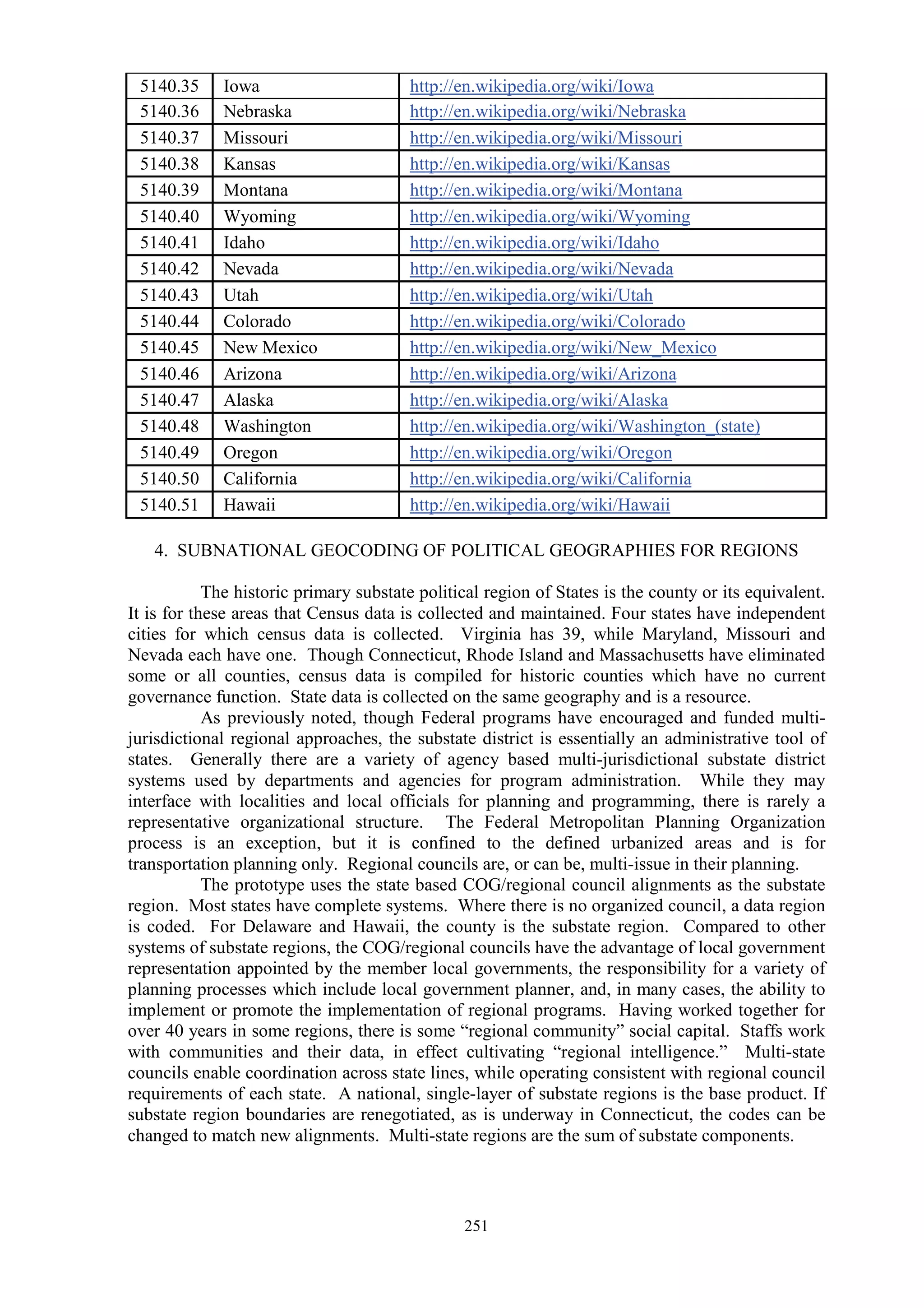 251
5140.35 Iowa http://en.wikipedia.org/wiki/Iowa
5140.36 Nebraska http://en.wikipedia.org/wiki/Nebraska
5140.37 Missouri http://en.wikipedia.org/wiki/Missouri
5140.38 Kansas http://en.wikipedia.org/wiki/Kansas
5140.39 Montana http://en.wikipedia.org/wiki/Montana
5140.40 Wyoming http://en.wikipedia.org/wiki/Wyoming
5140.41 Idaho http://en.wikipedia.org/wiki/Idaho
5140.42 Nevada http://en.wikipedia.org/wiki/Nevada
5140.43 Utah http://en.wikipedia.org/wiki/Utah
5140.44 Colorado http://en.wikipedia.org/wiki/Colorado
5140.45 New Mexico http://en.wikipedia.org/wiki/New_Mexico
5140.46 Arizona http://en.wikipedia.org/wiki/Arizona
5140.47 Alaska http://en.wikipedia.org/wiki/Alaska
5140.48 Washington http://en.wikipedia.org/wiki/Washington_(state)
5140.49 Oregon http://en.wikipedia.org/wiki/Oregon
5140.50 California http://en.wikipedia.org/wiki/California
5140.51 Hawaii http://en.wikipedia.org/wiki/Hawaii
4. SUBNATIONAL GEOCODING OF POLITICAL GEOGRAPHIES FOR REGIONS
The historic primary substate political region of States is the county or its equivalent.
It is for these areas that Census data is collected and maintained. Four states have independent
cities for which census data is collected. Virginia has 39, while Maryland, Missouri and
Nevada each have one. Though Connecticut, Rhode Island and Massachusetts have eliminated
some or all counties, census data is compiled for historic counties which have no current
governance function. State data is collected on the same geography and is a resource.
As previously noted, though Federal programs have encouraged and funded multi-
jurisdictional regional approaches, the substate district is essentially an administrative tool of
states. Generally there are a variety of agency based multi-jurisdictional substate district
systems used by departments and agencies for program administration. While they may
interface with localities and local officials for planning and programming, there is rarely a
representative organizational structure. The Federal Metropolitan Planning Organization
process is an exception, but it is confined to the defined urbanized areas and is for
transportation planning only. Regional councils are, or can be, multi-issue in their planning.
The prototype uses the state based COG/regional council alignments as the substate
region. Most states have complete systems. Where there is no organized council, a data region
is coded. For Delaware and Hawaii, the county is the substate region. Compared to other
systems of substate regions, the COG/regional councils have the advantage of local government
representation appointed by the member local governments, the responsibility for a variety of
planning processes which include local government planner, and, in many cases, the ability to
implement or promote the implementation of regional programs. Having worked together for
over 40 years in some regions, there is some “regional community” social capital. Staffs work
with communities and their data, in effect cultivating “regional intelligence.” Multi-state
councils enable coordination across state lines, while operating consistent with regional council
requirements of each state. A national, single-layer of substate regions is the base product. If
substate region boundaries are renegotiated, as is underway in Connecticut, the codes can be
changed to match new alignments. Multi-state regions are the sum of substate components.
 