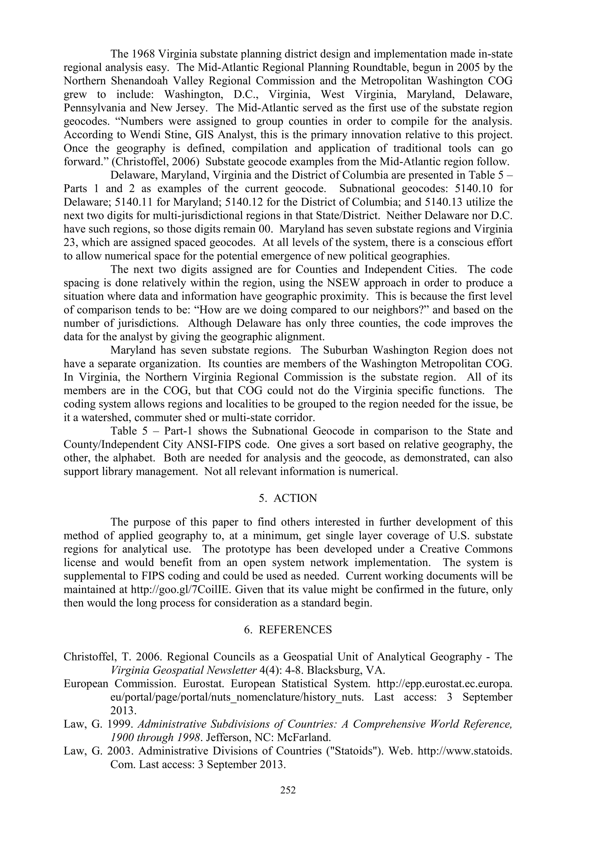 252
The 1968 Virginia substate planning district design and implementation made in-state
regional analysis easy. The Mid-Atlantic Regional Planning Roundtable, begun in 2005 by the
Northern Shenandoah Valley Regional Commission and the Metropolitan Washington COG
grew to include: Washington, D.C., Virginia, West Virginia, Maryland, Delaware,
Pennsylvania and New Jersey. The Mid-Atlantic served as the first use of the substate region
geocodes. “Numbers were assigned to group counties in order to compile for the analysis.
According to Wendi Stine, GIS Analyst, this is the primary innovation relative to this project.
Once the geography is defined, compilation and application of traditional tools can go
forward.” (Christoffel, 2006) Substate geocode examples from the Mid-Atlantic region follow.
Delaware, Maryland, Virginia and the District of Columbia are presented in Table 5 –
Parts 1 and 2 as examples of the current geocode. Subnational geocodes: 5140.10 for
Delaware; 5140.11 for Maryland; 5140.12 for the District of Columbia; and 5140.13 utilize the
next two digits for multi-jurisdictional regions in that State/District. Neither Delaware nor D.C.
have such regions, so those digits remain 00. Maryland has seven substate regions and Virginia
23, which are assigned spaced geocodes. At all levels of the system, there is a conscious effort
to allow numerical space for the potential emergence of new political geographies.
The next two digits assigned are for Counties and Independent Cities. The code
spacing is done relatively within the region, using the NSEW approach in order to produce a
situation where data and information have geographic proximity. This is because the first level
of comparison tends to be: “How are we doing compared to our neighbors?” and based on the
number of jurisdictions. Although Delaware has only three counties, the code improves the
data for the analyst by giving the geographic alignment.
Maryland has seven substate regions. The Suburban Washington Region does not
have a separate organization. Its counties are members of the Washington Metropolitan COG.
In Virginia, the Northern Virginia Regional Commission is the substate region. All of its
members are in the COG, but that COG could not do the Virginia specific functions. The
coding system allows regions and localities to be grouped to the region needed for the issue, be
it a watershed, commuter shed or multi-state corridor.
Table 5 – Part-1 shows the Subnational Geocode in comparison to the State and
County/Independent City ANSI-FIPS code. One gives a sort based on relative geography, the
other, the alphabet. Both are needed for analysis and the geocode, as demonstrated, can also
support library management. Not all relevant information is numerical.
5. ACTION
The purpose of this paper to find others interested in further development of this
method of applied geography to, at a minimum, get single layer coverage of U.S. substate
regions for analytical use. The prototype has been developed under a Creative Commons
license and would benefit from an open system network implementation. The system is
supplemental to FIPS coding and could be used as needed. Current working documents will be
maintained at http://goo.gl/7CoilIE. Given that its value might be confirmed in the future, only
then would the long process for consideration as a standard begin.
6. REFERENCES
Christoffel, T. 2006. Regional Councils as a Geospatial Unit of Analytical Geography - The
Virginia Geospatial Newsletter 4(4): 4-8. Blacksburg, VA.
European Commission. Eurostat. European Statistical System. http://epp.eurostat.ec.europa.
eu/portal/page/portal/nuts_nomenclature/history_nuts. Last access: 3 September
2013.
Law, G. 1999. Administrative Subdivisions of Countries: A Comprehensive World Reference,
1900 through 1998. Jefferson, NC: McFarland.
Law, G. 2003. Administrative Divisions of Countries ("Statoids"). Web. http://www.statoids.
Com. Last access: 3 September 2013.
 