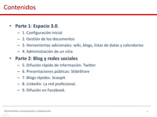 3
• Parte 1: Espacio 3.0.
– 1. Configuración inicial
– 2. Gestión de los documentos
– 3. Herramientas adicionales: wiki, blogs, listas de datos y calendarios
– 4. Administración de un sitio
• Parte 2: Blog y redes sociales
– 5. Difusión rápida de información. Twitter
– 6. Presentaciones públicas: SlideShare
– 7. Blogs rápidos. ScoopIt
– 8. Linkedin. La red profesional.
– 9. Difusión en Facebook.
Contenidos
Herramientas comunicación y colaboración
 