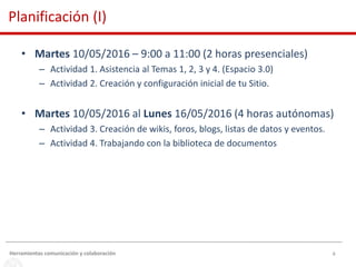 4
• Martes 10/05/2016 – 9:00 a 11:00 (2 horas presenciales)
– Actividad 1. Asistencia al Temas 1, 2, 3 y 4. (Espacio 3.0)
– Actividad 2. Creación y configuración inicial de tu Sitio.
• Martes 10/05/2016 al Lunes 16/05/2016 (4 horas autónomas)
– Actividad 3. Creación de wikis, foros, blogs, listas de datos y eventos.
– Actividad 4. Trabajando con la biblioteca de documentos
Herramientas comunicación y colaboración
Planificación (I)
 