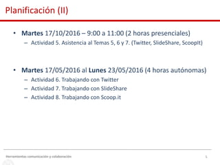 5
• Martes 17/10/2016 – 9:00 a 11:00 (2 horas presenciales)
– Actividad 5. Asistencia al Temas 5, 6 y 7. (Twitter, SlideShare, ScoopIt)
• Martes 17/05/2016 al Lunes 23/05/2016 (4 horas autónomas)
– Actividad 6. Trabajando con Twitter
– Actividad 7. Trabajando con SlideShare
– Actividad 8. Trabajando con Scoop.it
Herramientas comunicación y colaboración
Planificación (II)
 