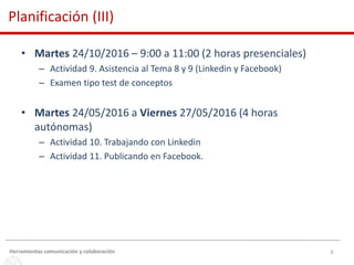 6
• Martes 24/10/2016 – 9:00 a 11:00 (2 horas presenciales)
– Actividad 9. Asistencia al Tema 8 y 9 (Linkedin y Facebook)
– Examen tipo test de conceptos
• Martes 24/05/2016 a Viernes 27/05/2016 (4 horas
autónomas)
– Actividad 10. Trabajando con Linkedin
– Actividad 11. Publicando en Facebook.
Herramientas comunicación y colaboración
Planificación (III)
 