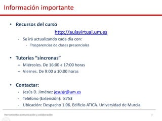 7
• Recursos del curso
http://aulavirtual.um.es
- Se irá actualizando cada día con:
- Trasparencias de clases presenciales
• Tutorías “síncronas”
– Miércoles. De 16:00 a 17:00 horas
– Viernes. De 9:00 a 10:00 horas
• Contactar:
- Jesús D. Jiménez jesusjr@um.es
- Teléfono (Extensión): 8753
- Ubicación: Despacho 1.06. Edificio ATICA. Universidad de Murcia.
Información importante
Herramientas comunicación y colaboración
 