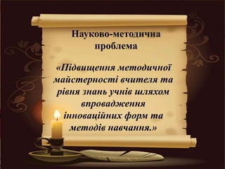Науково-методична
проблема
«Підвищення методичної
майстерності вчителя та
рівня знань учнів шляхом
впровадження
інноваційних форм та
методів навчання.»
 