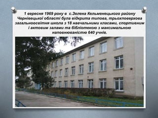 1 вересня 1969 року в c.Зелена Кельменецького району
Чернівецької області була відкрита типова, трьохповерхова
загальноосвітня школа з 18 навчальними класами, спортивним
і актовим залами та бібліотекою з максимальною
наповнюваністю 640 учнів.
 