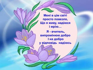 Мені в цім світі
просто повезло,
Що я живу, надіюся
і мрію…
Я - вчитель,
випромінюю добро
І на добро
у відповідь надіюсь
 