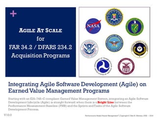 +
Integrating Agile Software Development (Agile) on
EarnedValue Management Programs
Starting with an EIA–748–C compliant Earned Value Management System,integrating an Agile Software
Development Lifecycle (Agile) is straight forward when there is a Bright Line between the
Performance Measurement Baseline (PMB) and the Sprints andTasks of the Agile Software
Development Process.
AGILE AT SCALE
for
FAR 34.2 / DFARS 234.2
Acquisition Programs
V10.0
1
Performance–Based Project Management®
, Copyright© Glen B. Alleman, 2002 ― 2016
 
