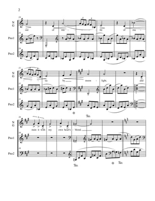 &
&
&
N
G
Pno1
Pno2
24
˙
out
24
œ œb œ ‰ ?
24
œ œ œ
œ
Œ
œ
of
˙-
&
œ œ œb œ
˙
mu
‰ œ œb œ
œb œ
œ œ
œ œ œ œ œ œb
3 3
œb œ œ œ
œ œ œ œb
˙
sic
œb
œ
œ œ
œ
œ œb œ
Œ
œ
of
œ
œ œb œ
œ œ œb œ
˙b
mu
œb œ œ œ
œb œ œ œ
- - - - - -
&
&
&
###
###
###
N
G
Pno1
Pno2
31
œ œ œ œ œ œ
3 3
31
œb œ œ œ
31
œ œ œ
œb
˙
sic
œb œ# œ œ
œ œ
œ œ
œ œ
by
œ# œ Œ ?
œ œ
œb œ
*
˙
moon
˙-
&
œ
°
œ œ œ
˙
light,
œ œ œ
œ
œ
œ œ œ
∑
œ œ
œ œ
œ œ œ œ ?
Œ
œ
>and
˙˙˙gggg
˙˙
˙
ggggg
- - - -
&
&
?
##
#
##
#
###
nn
n
nn
n
nnn
N
G
Pno1
Pno2
38
œ
>
œ
> œ
>
3
stain it with
38
∑
38
∑
˙
>
my
∑
∑
œ
> œ
>own heart's
∑ ?
∑ &
˙n-
blood.
˙n-
&
œn
°
œ œ
œ
˙
œn œ œ œ
œ œn œ œ
∑
œn œ œ œ
œ œ
*
œn œn
°
?
∑
œ
œ œ œ ?
œ œ
œ œ
-
2
 