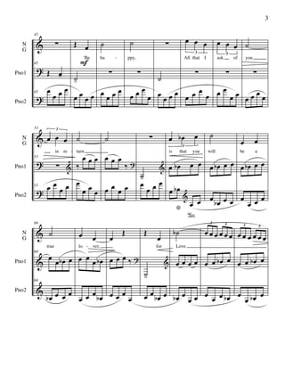 &
?
?
N
G
Pno1
Pno2
45
∑
45
Œ œ-
45 œ
œ œ œ
Œ œ
'Be
˙-
œ œ
œ œ
F
˙
ha
∑
œ
œ œ œ
˙
ppy,
∑
œ œ œ
œ
∑
˙
œ
œ œ œ
œ œ œ
3
All that I
∑
œ œ œ
œ
œ œ œ
3
ask of
∑
œ œ
œ œ
˙
you
∑
œ œ œ
œ
-
&
?
?
N
G
Pno1
Pno2
53
œ œ œ
3
in re
53
∑ &
53 œ œ
œ œ
˙
turn
‰
œ œ œ
œ
œ œ
œ
˙
œ œ œ
‰ ?
œ œ œ œ
∑
˙-
&
œ
œ œ œ
œ œb œ
3
is that you
œ œb œ œ
œ œb
* œ
°
œ
&
˙
will
œ œb œ œ
œ œb œ œ
œ œ
be a
œ œb œ œ
œ
œ œ œ
-
&
&
&
N
G
Pno1
Pno2
60
˙
true
60
œ
œ œb œ
60
œb œ œ œ
œ œ
lo ver,
œ œ
œ œb
œ œ œ
œb
œ
Œ
œ œ œ ‰ ?
œ œ œ
œ
Œ
œ
for
˙-
&
œ œ
œb œ
˙b
Love
œ œ œ œ
œb œ
œ œ
œ œ œ œ œ œ
3 3
œ œ œb œ
œ œ œ œb
œ œ œ œ œ œ
3 3
œ œ œb œ
œ
œ œb œ
-
3
 