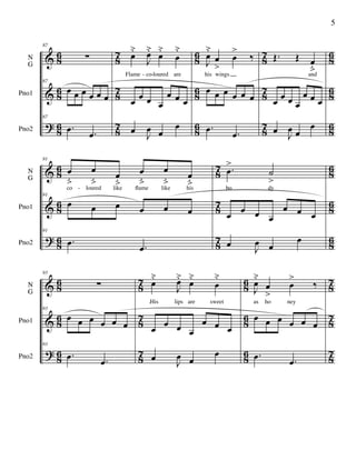 &
&
?
8
6
8
6
8
6
8
7
8
7
8
7
8
6
8
6
8
6
8
7
8
7
8
7
8
6
8
6
8
6
N
G
Pno1
Pno2
87
∑
87
œ œ œ œ œ œ
87
.œ .œ
œ
˘
J
œ˘
œ
˘
œ
˘
Flame co loured are
œ œ œ œ
œ œ œ
œ
J
œ œ
œ
J
œ
˘
œ
>
œ
>
‰
his wings
œ œ œ œ œ œ
.œ .œ
Œ. Œ œ
ﬂand
œ œ œ œ
œ œ œ
œ
J
œ œ
œ
- -
&
&
?
8
6
8
6
8
6
8
7
8
7
8
7
8
6
8
6
8
6
N
G
Pno1
Pno2
91
œ
ﬂ
œ
ﬂ
œ
ﬂ
œ
ﬂ
œ
ﬂ
œ
ﬂco loured like ﬂame like his
91
œ œ œ œ œ œ
91
.œ .œ
.œ
>
˙
>
bo dy
œ œ œ œ
œ œ œ
œ
J
œ œ
œ
-
&
&
?
8
6
8
6
8
6
8
7
8
7
8
7
8
6
8
6
8
6
8
7
8
7
8
7
N
G
Pno1
Pno2
93
∑
93
œ œ œ œ œ œ
93
.œ .œ
œ
˘
J
œ˘
œ
˘
œ
˘
.His lips are sweet
œ œ œ œ
œ œ œ
œ
J
œ œ
œ
J
œ
˘
œ
>
œ
>
‰
as ho ney
œ œ œ œ œ œ
.œ .œ
5
 