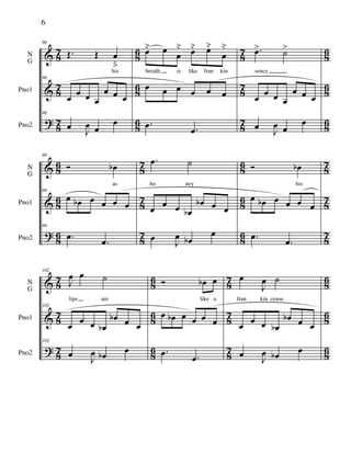 &
&
?
87
87
87
86
86
86
87
87
87
86
86
86
N
G
Pno1
Pno2
96
Œ. Œ œ
ﬂ
his
96
œ
œ œ œ
œ œ œ
96
œ
J
œ œ
œ
œ˘ œ œ
˘ œ˘ œ˘
œ
˘
breath is like fran kin
œ œ œ œ œ œ
.œ .œ
.œ> ˙>
sence
œ
œ œ œ
œ œ œ
œ
J
œ œ
œ
&
&
?
8
6
8
6
8
6
8
7
8
7
8
7
8
6
8
6
8
6
8
7
8
7
8
7
N
G
Pno1
Pno2
99
Ó œb
as
99
œ œb œ œ œ œ
99
.œ
.œ
.œ ˙
ho ney
œ
œ œ œb
œb œ œ
œ J
œ œb
œ
Ó œb
his
œ œb œ œ œ œ
.œ
.œ
&
&
?
87
87
87
86
86
86
87
87
87
86
86
86
N
G
Pno1
Pno2
102
J
œ œ ˙
lips are
102
œ
œ œ œb
œb œ œ
102
œ
J
œ œb œ
Ó œb œ
like a
œ œb œ œ œ œ
.œ .œ
œ
J
œ ˙
fran kin cense
œ
œ œ œb
œb œ œ
œ
J
œ œb œ
6
 